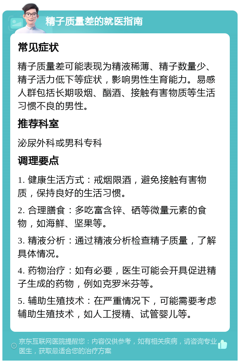 精子质量差的就医指南 常见症状 精子质量差可能表现为精液稀薄、精子数量少、精子活力低下等症状，影响男性生育能力。易感人群包括长期吸烟、酗酒、接触有害物质等生活习惯不良的男性。 推荐科室 泌尿外科或男科专科 调理要点 1. 健康生活方式：戒烟限酒，避免接触有害物质，保持良好的生活习惯。 2. 合理膳食：多吃富含锌、硒等微量元素的食物，如海鲜、坚果等。 3. 精液分析：通过精液分析检查精子质量，了解具体情况。 4. 药物治疗：如有必要，医生可能会开具促进精子生成的药物，例如克罗米芬等。 5. 辅助生殖技术：在严重情况下，可能需要考虑辅助生殖技术，如人工授精、试管婴儿等。