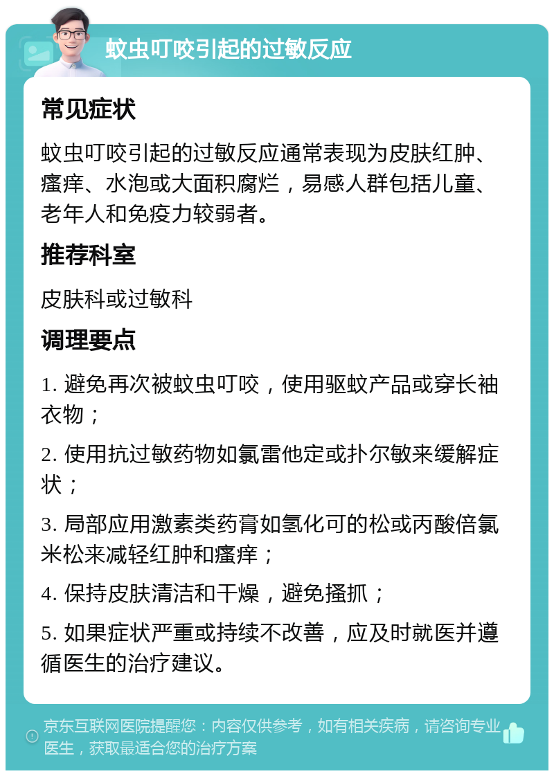 蚊虫叮咬引起的过敏反应 常见症状 蚊虫叮咬引起的过敏反应通常表现为皮肤红肿、瘙痒、水泡或大面积腐烂，易感人群包括儿童、老年人和免疫力较弱者。 推荐科室 皮肤科或过敏科 调理要点 1. 避免再次被蚊虫叮咬，使用驱蚊产品或穿长袖衣物； 2. 使用抗过敏药物如氯雷他定或扑尔敏来缓解症状； 3. 局部应用激素类药膏如氢化可的松或丙酸倍氯米松来减轻红肿和瘙痒； 4. 保持皮肤清洁和干燥，避免搔抓； 5. 如果症状严重或持续不改善，应及时就医并遵循医生的治疗建议。