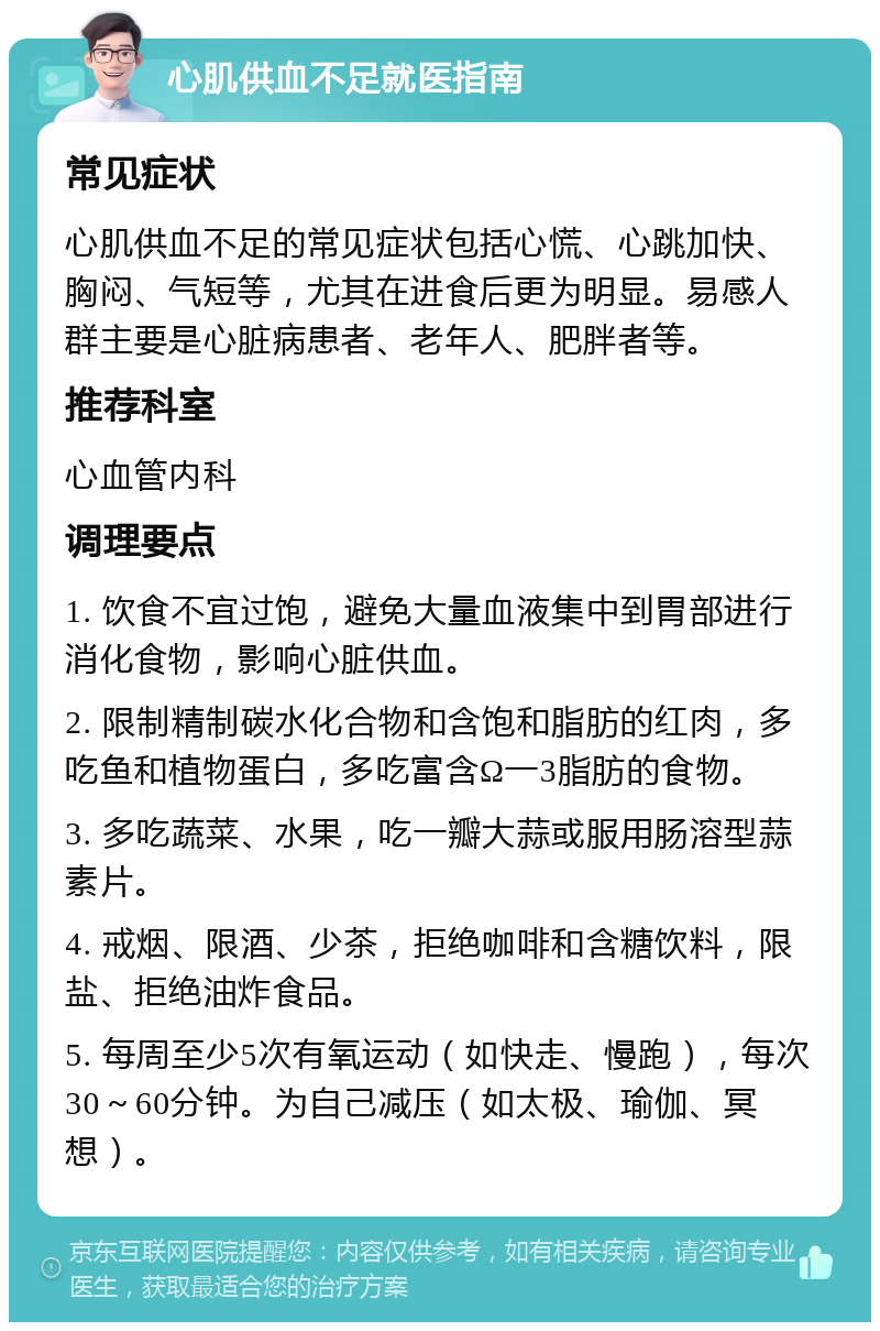 心肌供血不足就医指南 常见症状 心肌供血不足的常见症状包括心慌、心跳加快、胸闷、气短等，尤其在进食后更为明显。易感人群主要是心脏病患者、老年人、肥胖者等。 推荐科室 心血管内科 调理要点 1. 饮食不宜过饱，避免大量血液集中到胃部进行消化食物，影响心脏供血。 2. 限制精制碳水化合物和含饱和脂肪的红肉，多吃鱼和植物蛋白，多吃富含Ω一3脂肪的食物。 3. 多吃蔬菜、水果，吃一瓣大蒜或服用肠溶型蒜素片。 4. 戒烟、限酒、少茶，拒绝咖啡和含糖饮料，限盐、拒绝油炸食品。 5. 每周至少5次有氧运动（如快走、慢跑），每次30～60分钟。为自己减压（如太极、瑜伽、冥想）。