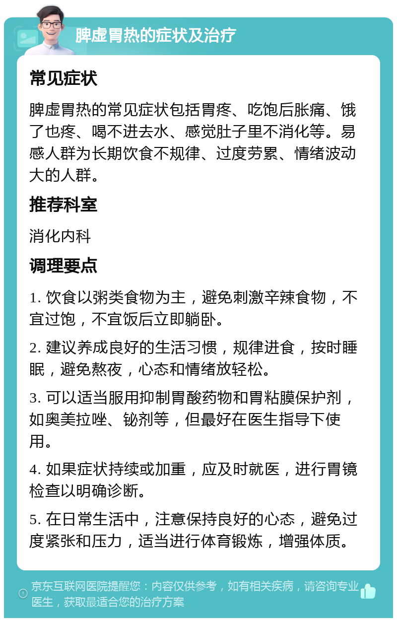 脾虚胃热的症状及治疗 常见症状 脾虚胃热的常见症状包括胃疼、吃饱后胀痛、饿了也疼、喝不进去水、感觉肚子里不消化等。易感人群为长期饮食不规律、过度劳累、情绪波动大的人群。 推荐科室 消化内科 调理要点 1. 饮食以粥类食物为主，避免刺激辛辣食物，不宜过饱，不宜饭后立即躺卧。 2. 建议养成良好的生活习惯，规律进食，按时睡眠，避免熬夜，心态和情绪放轻松。 3. 可以适当服用抑制胃酸药物和胃粘膜保护剂，如奥美拉唑、铋剂等，但最好在医生指导下使用。 4. 如果症状持续或加重，应及时就医，进行胃镜检查以明确诊断。 5. 在日常生活中，注意保持良好的心态，避免过度紧张和压力，适当进行体育锻炼，增强体质。