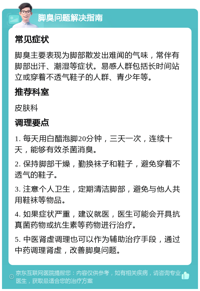 脚臭问题解决指南 常见症状 脚臭主要表现为脚部散发出难闻的气味，常伴有脚部出汗、潮湿等症状。易感人群包括长时间站立或穿着不透气鞋子的人群、青少年等。 推荐科室 皮肤科 调理要点 1. 每天用白醋泡脚20分钟，三天一次，连续十天，能够有效杀菌消臭。 2. 保持脚部干燥，勤换袜子和鞋子，避免穿着不透气的鞋子。 3. 注意个人卫生，定期清洁脚部，避免与他人共用鞋袜等物品。 4. 如果症状严重，建议就医，医生可能会开具抗真菌药物或抗生素等药物进行治疗。 5. 中医肾虚调理也可以作为辅助治疗手段，通过中药调理肾虚，改善脚臭问题。