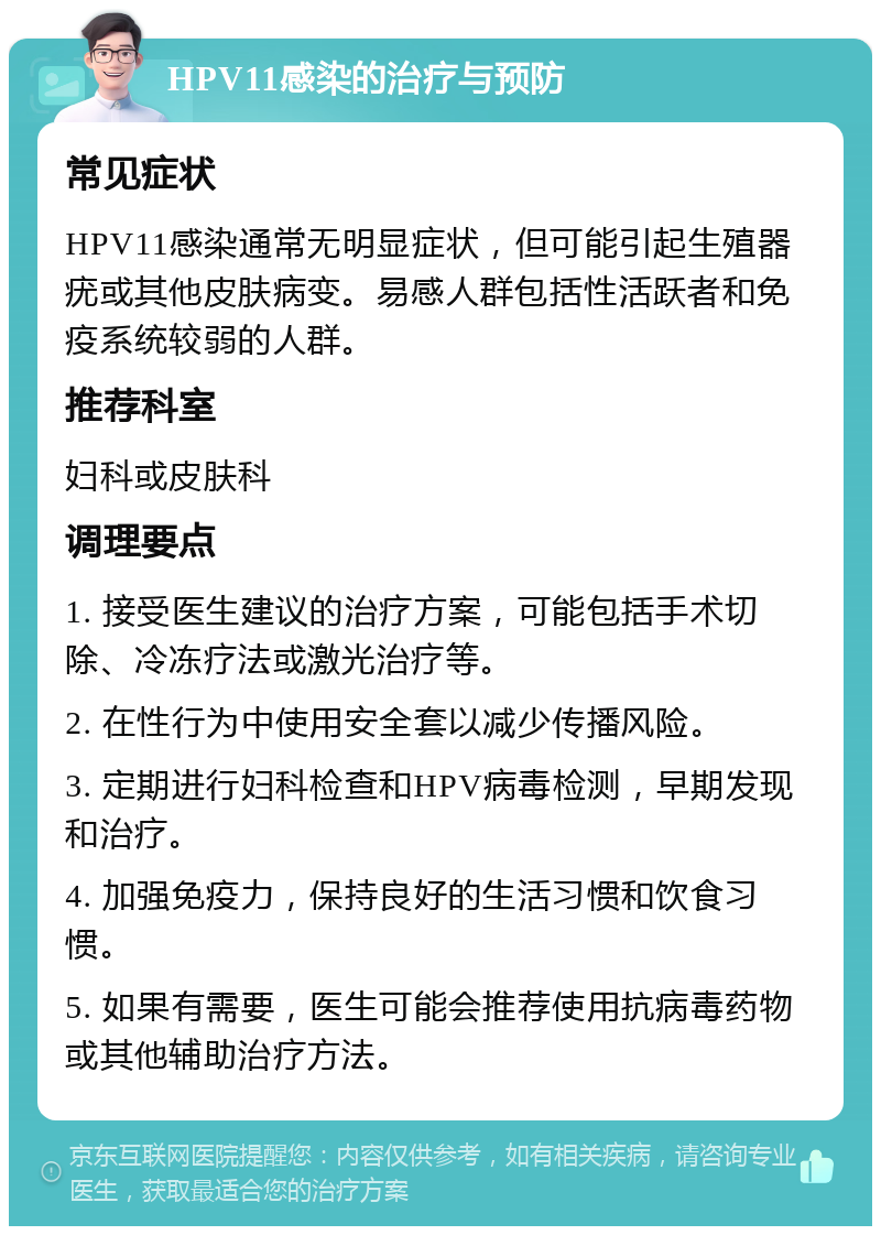 HPV11感染的治疗与预防 常见症状 HPV11感染通常无明显症状，但可能引起生殖器疣或其他皮肤病变。易感人群包括性活跃者和免疫系统较弱的人群。 推荐科室 妇科或皮肤科 调理要点 1. 接受医生建议的治疗方案，可能包括手术切除、冷冻疗法或激光治疗等。 2. 在性行为中使用安全套以减少传播风险。 3. 定期进行妇科检查和HPV病毒检测，早期发现和治疗。 4. 加强免疫力，保持良好的生活习惯和饮食习惯。 5. 如果有需要，医生可能会推荐使用抗病毒药物或其他辅助治疗方法。