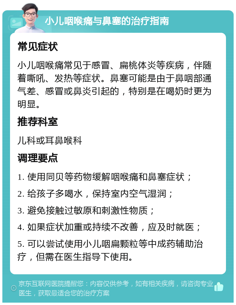 小儿咽喉痛与鼻塞的治疗指南 常见症状 小儿咽喉痛常见于感冒、扁桃体炎等疾病，伴随着嘶吼、发热等症状。鼻塞可能是由于鼻咽部通气差、感冒或鼻炎引起的，特别是在喝奶时更为明显。 推荐科室 儿科或耳鼻喉科 调理要点 1. 使用同贝等药物缓解咽喉痛和鼻塞症状； 2. 给孩子多喝水，保持室内空气湿润； 3. 避免接触过敏原和刺激性物质； 4. 如果症状加重或持续不改善，应及时就医； 5. 可以尝试使用小儿咽扁颗粒等中成药辅助治疗，但需在医生指导下使用。