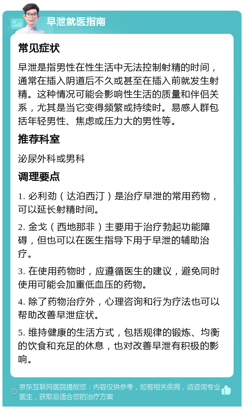 早泄就医指南 常见症状 早泄是指男性在性生活中无法控制射精的时间，通常在插入阴道后不久或甚至在插入前就发生射精。这种情况可能会影响性生活的质量和伴侣关系，尤其是当它变得频繁或持续时。易感人群包括年轻男性、焦虑或压力大的男性等。 推荐科室 泌尿外科或男科 调理要点 1. 必利劲（达泊西汀）是治疗早泄的常用药物，可以延长射精时间。 2. 金戈（西地那非）主要用于治疗勃起功能障碍，但也可以在医生指导下用于早泄的辅助治疗。 3. 在使用药物时，应遵循医生的建议，避免同时使用可能会加重低血压的药物。 4. 除了药物治疗外，心理咨询和行为疗法也可以帮助改善早泄症状。 5. 维持健康的生活方式，包括规律的锻炼、均衡的饮食和充足的休息，也对改善早泄有积极的影响。