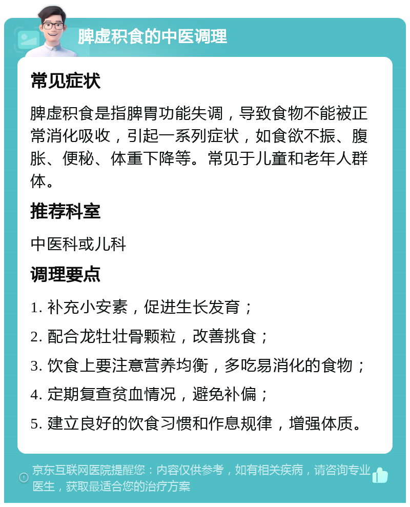 脾虚积食的中医调理 常见症状 脾虚积食是指脾胃功能失调，导致食物不能被正常消化吸收，引起一系列症状，如食欲不振、腹胀、便秘、体重下降等。常见于儿童和老年人群体。 推荐科室 中医科或儿科 调理要点 1. 补充小安素，促进生长发育； 2. 配合龙牡壮骨颗粒，改善挑食； 3. 饮食上要注意营养均衡，多吃易消化的食物； 4. 定期复查贫血情况，避免补偏； 5. 建立良好的饮食习惯和作息规律，增强体质。