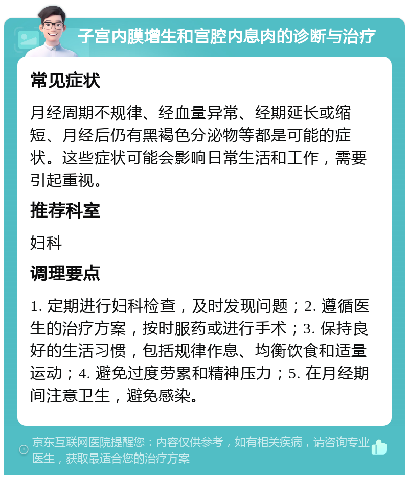 子宫内膜增生和宫腔内息肉的诊断与治疗 常见症状 月经周期不规律、经血量异常、经期延长或缩短、月经后仍有黑褐色分泌物等都是可能的症状。这些症状可能会影响日常生活和工作，需要引起重视。 推荐科室 妇科 调理要点 1. 定期进行妇科检查，及时发现问题；2. 遵循医生的治疗方案，按时服药或进行手术；3. 保持良好的生活习惯，包括规律作息、均衡饮食和适量运动；4. 避免过度劳累和精神压力；5. 在月经期间注意卫生，避免感染。