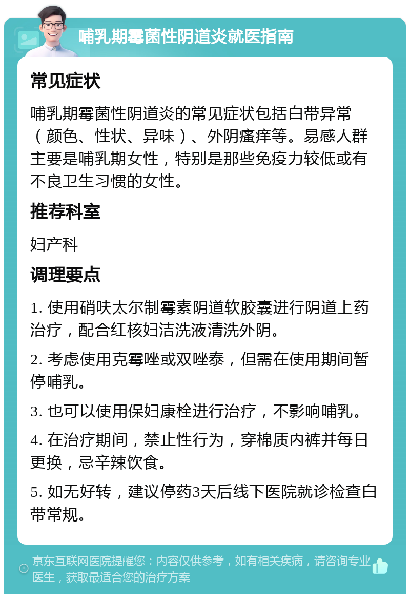 哺乳期霉菌性阴道炎就医指南 常见症状 哺乳期霉菌性阴道炎的常见症状包括白带异常（颜色、性状、异味）、外阴瘙痒等。易感人群主要是哺乳期女性，特别是那些免疫力较低或有不良卫生习惯的女性。 推荐科室 妇产科 调理要点 1. 使用硝呋太尔制霉素阴道软胶囊进行阴道上药治疗，配合红核妇洁洗液清洗外阴。 2. 考虑使用克霉唑或双唑泰，但需在使用期间暂停哺乳。 3. 也可以使用保妇康栓进行治疗，不影响哺乳。 4. 在治疗期间，禁止性行为，穿棉质内裤并每日更换，忌辛辣饮食。 5. 如无好转，建议停药3天后线下医院就诊检查白带常规。