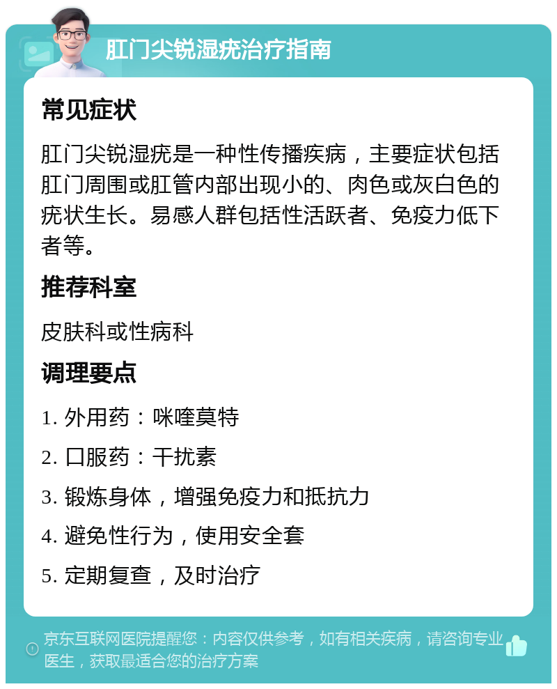 肛门尖锐湿疣治疗指南 常见症状 肛门尖锐湿疣是一种性传播疾病，主要症状包括肛门周围或肛管内部出现小的、肉色或灰白色的疣状生长。易感人群包括性活跃者、免疫力低下者等。 推荐科室 皮肤科或性病科 调理要点 1. 外用药：咪喹莫特 2. 口服药：干扰素 3. 锻炼身体，增强免疫力和抵抗力 4. 避免性行为，使用安全套 5. 定期复查，及时治疗