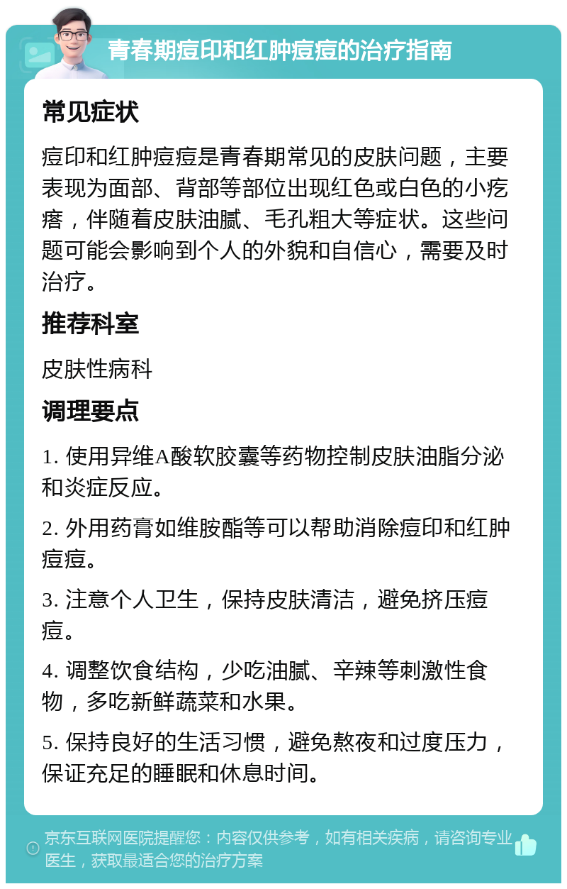 青春期痘印和红肿痘痘的治疗指南 常见症状 痘印和红肿痘痘是青春期常见的皮肤问题，主要表现为面部、背部等部位出现红色或白色的小疙瘩，伴随着皮肤油腻、毛孔粗大等症状。这些问题可能会影响到个人的外貌和自信心，需要及时治疗。 推荐科室 皮肤性病科 调理要点 1. 使用异维A酸软胶囊等药物控制皮肤油脂分泌和炎症反应。 2. 外用药膏如维胺酯等可以帮助消除痘印和红肿痘痘。 3. 注意个人卫生，保持皮肤清洁，避免挤压痘痘。 4. 调整饮食结构，少吃油腻、辛辣等刺激性食物，多吃新鲜蔬菜和水果。 5. 保持良好的生活习惯，避免熬夜和过度压力，保证充足的睡眠和休息时间。