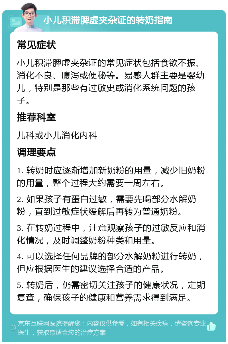 小儿积滞脾虚夹杂证的转奶指南 常见症状 小儿积滞脾虚夹杂证的常见症状包括食欲不振、消化不良、腹泻或便秘等。易感人群主要是婴幼儿，特别是那些有过敏史或消化系统问题的孩子。 推荐科室 儿科或小儿消化内科 调理要点 1. 转奶时应逐渐增加新奶粉的用量，减少旧奶粉的用量，整个过程大约需要一周左右。 2. 如果孩子有蛋白过敏，需要先喝部分水解奶粉，直到过敏症状缓解后再转为普通奶粉。 3. 在转奶过程中，注意观察孩子的过敏反应和消化情况，及时调整奶粉种类和用量。 4. 可以选择任何品牌的部分水解奶粉进行转奶，但应根据医生的建议选择合适的产品。 5. 转奶后，仍需密切关注孩子的健康状况，定期复查，确保孩子的健康和营养需求得到满足。