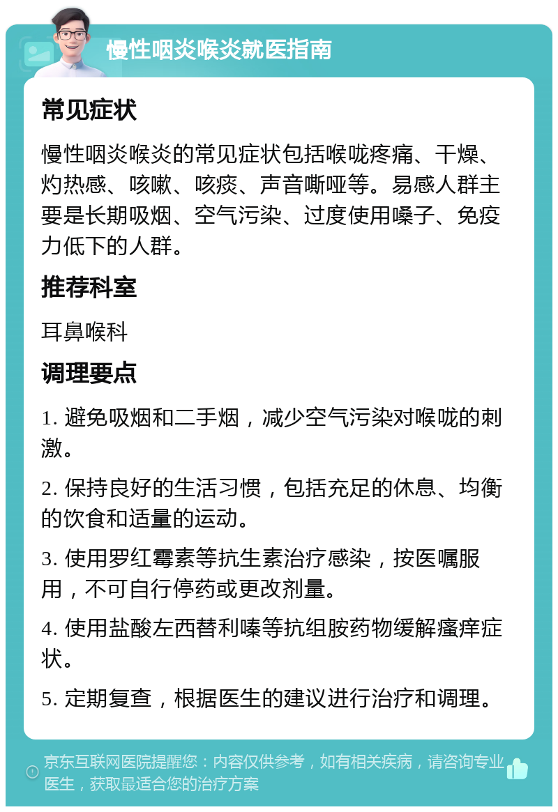 慢性咽炎喉炎就医指南 常见症状 慢性咽炎喉炎的常见症状包括喉咙疼痛、干燥、灼热感、咳嗽、咳痰、声音嘶哑等。易感人群主要是长期吸烟、空气污染、过度使用嗓子、免疫力低下的人群。 推荐科室 耳鼻喉科 调理要点 1. 避免吸烟和二手烟，减少空气污染对喉咙的刺激。 2. 保持良好的生活习惯，包括充足的休息、均衡的饮食和适量的运动。 3. 使用罗红霉素等抗生素治疗感染，按医嘱服用，不可自行停药或更改剂量。 4. 使用盐酸左西替利嗪等抗组胺药物缓解瘙痒症状。 5. 定期复查，根据医生的建议进行治疗和调理。