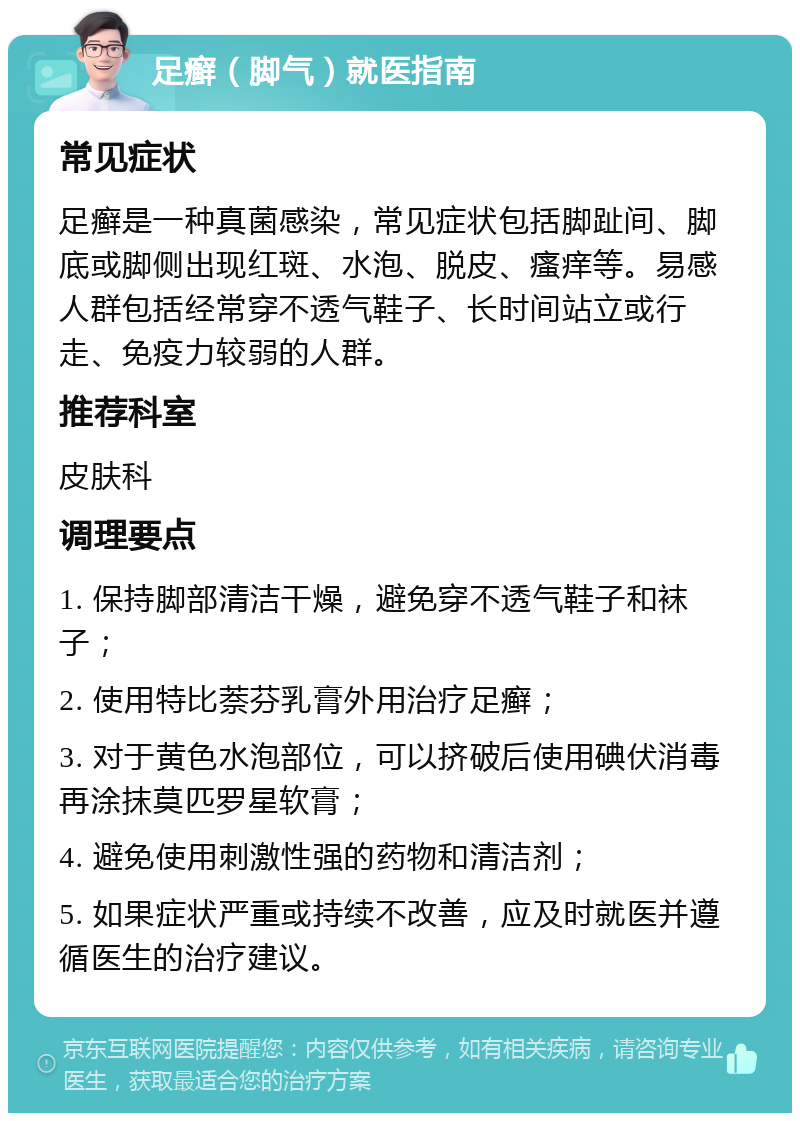 足癣（脚气）就医指南 常见症状 足癣是一种真菌感染，常见症状包括脚趾间、脚底或脚侧出现红斑、水泡、脱皮、瘙痒等。易感人群包括经常穿不透气鞋子、长时间站立或行走、免疫力较弱的人群。 推荐科室 皮肤科 调理要点 1. 保持脚部清洁干燥，避免穿不透气鞋子和袜子； 2. 使用特比萘芬乳膏外用治疗足癣； 3. 对于黄色水泡部位，可以挤破后使用碘伏消毒再涂抹莫匹罗星软膏； 4. 避免使用刺激性强的药物和清洁剂； 5. 如果症状严重或持续不改善，应及时就医并遵循医生的治疗建议。