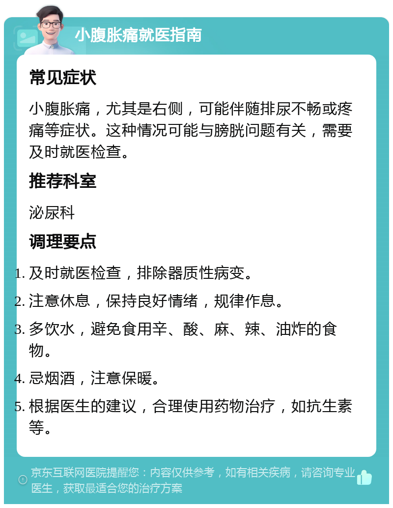 小腹胀痛就医指南 常见症状 小腹胀痛，尤其是右侧，可能伴随排尿不畅或疼痛等症状。这种情况可能与膀胱问题有关，需要及时就医检查。 推荐科室 泌尿科 调理要点 及时就医检查，排除器质性病变。 注意休息，保持良好情绪，规律作息。 多饮水，避免食用辛、酸、麻、辣、油炸的食物。 忌烟酒，注意保暖。 根据医生的建议，合理使用药物治疗，如抗生素等。