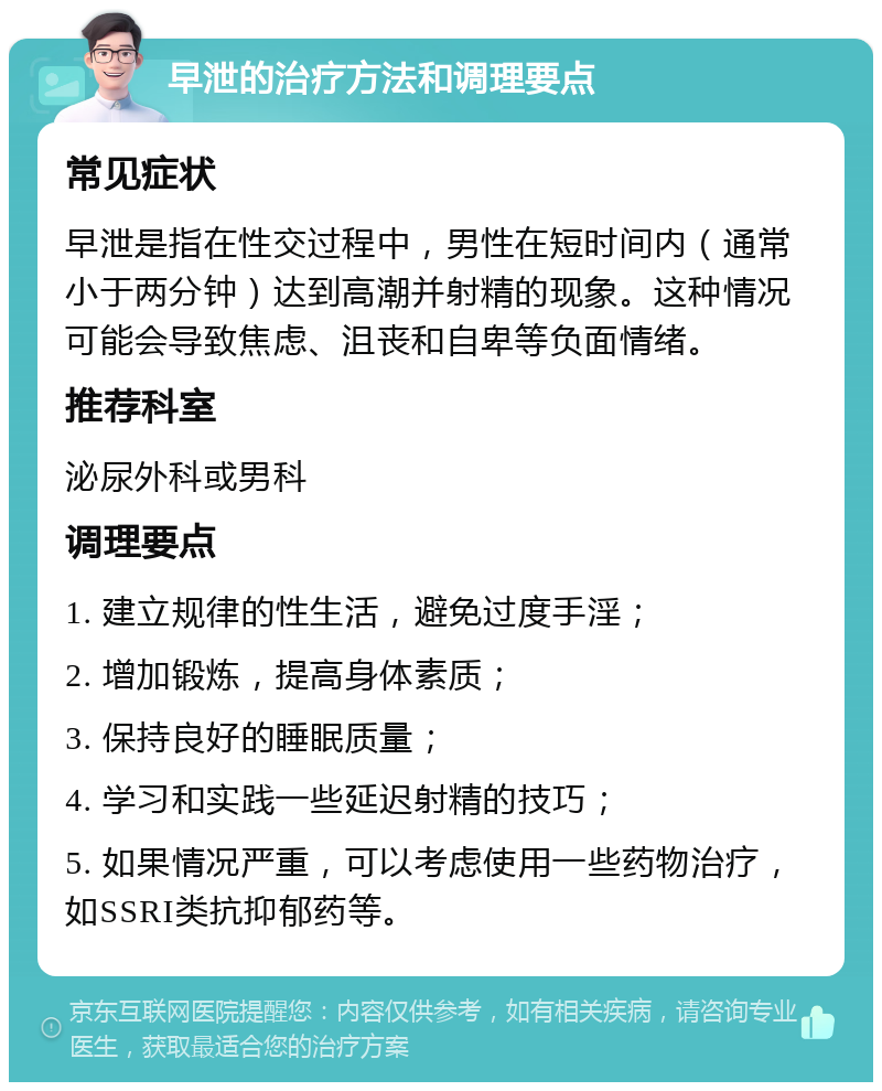 早泄的治疗方法和调理要点 常见症状 早泄是指在性交过程中，男性在短时间内（通常小于两分钟）达到高潮并射精的现象。这种情况可能会导致焦虑、沮丧和自卑等负面情绪。 推荐科室 泌尿外科或男科 调理要点 1. 建立规律的性生活，避免过度手淫； 2. 增加锻炼，提高身体素质； 3. 保持良好的睡眠质量； 4. 学习和实践一些延迟射精的技巧； 5. 如果情况严重，可以考虑使用一些药物治疗，如SSRI类抗抑郁药等。