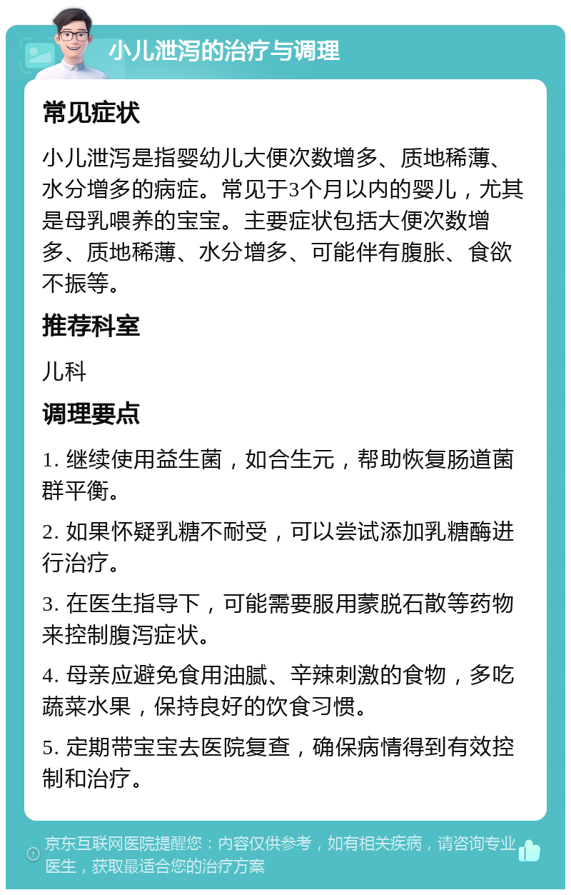 小儿泄泻的治疗与调理 常见症状 小儿泄泻是指婴幼儿大便次数增多、质地稀薄、水分增多的病症。常见于3个月以内的婴儿，尤其是母乳喂养的宝宝。主要症状包括大便次数增多、质地稀薄、水分增多、可能伴有腹胀、食欲不振等。 推荐科室 儿科 调理要点 1. 继续使用益生菌，如合生元，帮助恢复肠道菌群平衡。 2. 如果怀疑乳糖不耐受，可以尝试添加乳糖酶进行治疗。 3. 在医生指导下，可能需要服用蒙脱石散等药物来控制腹泻症状。 4. 母亲应避免食用油腻、辛辣刺激的食物，多吃蔬菜水果，保持良好的饮食习惯。 5. 定期带宝宝去医院复查，确保病情得到有效控制和治疗。