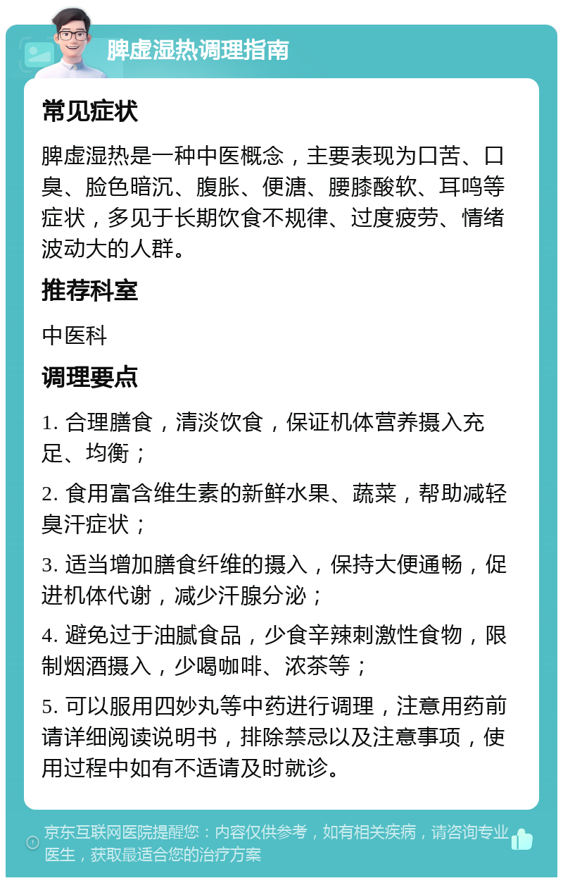 脾虚湿热调理指南 常见症状 脾虚湿热是一种中医概念，主要表现为口苦、口臭、脸色暗沉、腹胀、便溏、腰膝酸软、耳鸣等症状，多见于长期饮食不规律、过度疲劳、情绪波动大的人群。 推荐科室 中医科 调理要点 1. 合理膳食，清淡饮食，保证机体营养摄入充足、均衡； 2. 食用富含维生素的新鲜水果、蔬菜，帮助减轻臭汗症状； 3. 适当增加膳食纤维的摄入，保持大便通畅，促进机体代谢，减少汗腺分泌； 4. 避免过于油腻食品，少食辛辣刺激性食物，限制烟酒摄入，少喝咖啡、浓茶等； 5. 可以服用四妙丸等中药进行调理，注意用药前请详细阅读说明书，排除禁忌以及注意事项，使用过程中如有不适请及时就诊。