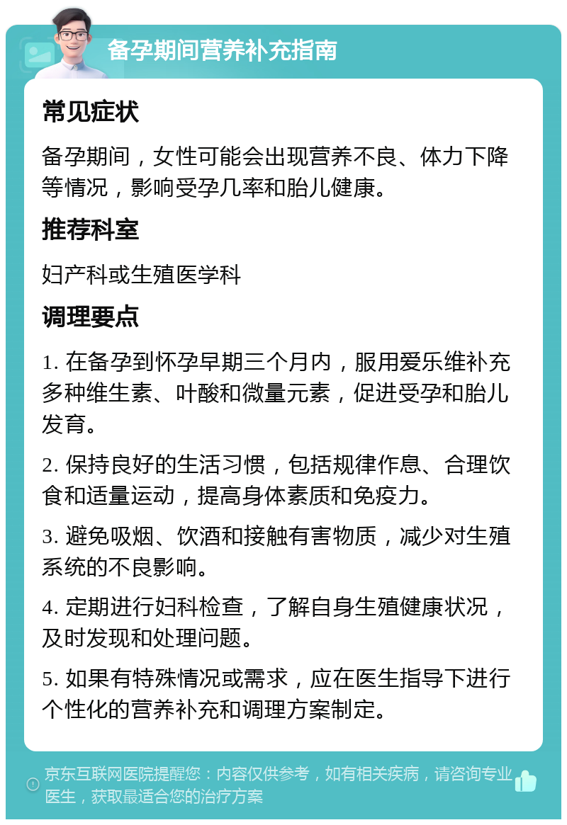 备孕期间营养补充指南 常见症状 备孕期间，女性可能会出现营养不良、体力下降等情况，影响受孕几率和胎儿健康。 推荐科室 妇产科或生殖医学科 调理要点 1. 在备孕到怀孕早期三个月内，服用爱乐维补充多种维生素、叶酸和微量元素，促进受孕和胎儿发育。 2. 保持良好的生活习惯，包括规律作息、合理饮食和适量运动，提高身体素质和免疫力。 3. 避免吸烟、饮酒和接触有害物质，减少对生殖系统的不良影响。 4. 定期进行妇科检查，了解自身生殖健康状况，及时发现和处理问题。 5. 如果有特殊情况或需求，应在医生指导下进行个性化的营养补充和调理方案制定。