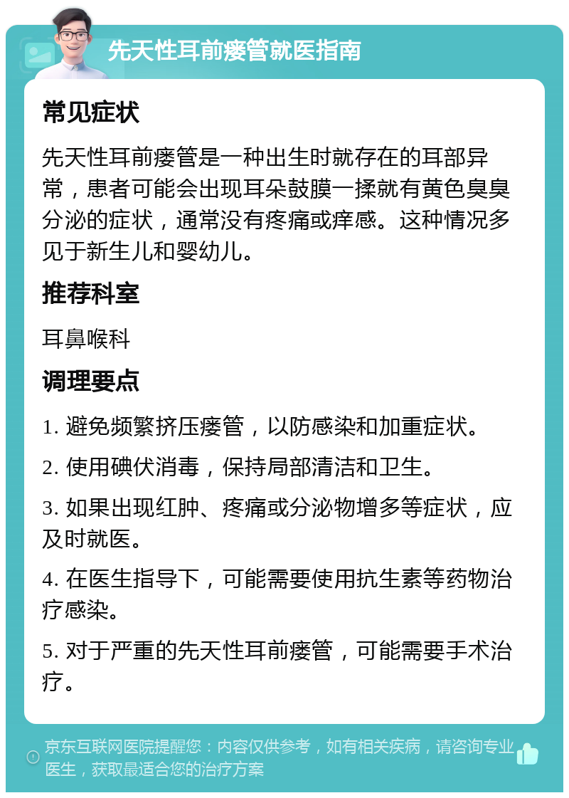 先天性耳前瘘管就医指南 常见症状 先天性耳前瘘管是一种出生时就存在的耳部异常，患者可能会出现耳朵鼓膜一揉就有黄色臭臭分泌的症状，通常没有疼痛或痒感。这种情况多见于新生儿和婴幼儿。 推荐科室 耳鼻喉科 调理要点 1. 避免频繁挤压瘘管，以防感染和加重症状。 2. 使用碘伏消毒，保持局部清洁和卫生。 3. 如果出现红肿、疼痛或分泌物增多等症状，应及时就医。 4. 在医生指导下，可能需要使用抗生素等药物治疗感染。 5. 对于严重的先天性耳前瘘管，可能需要手术治疗。