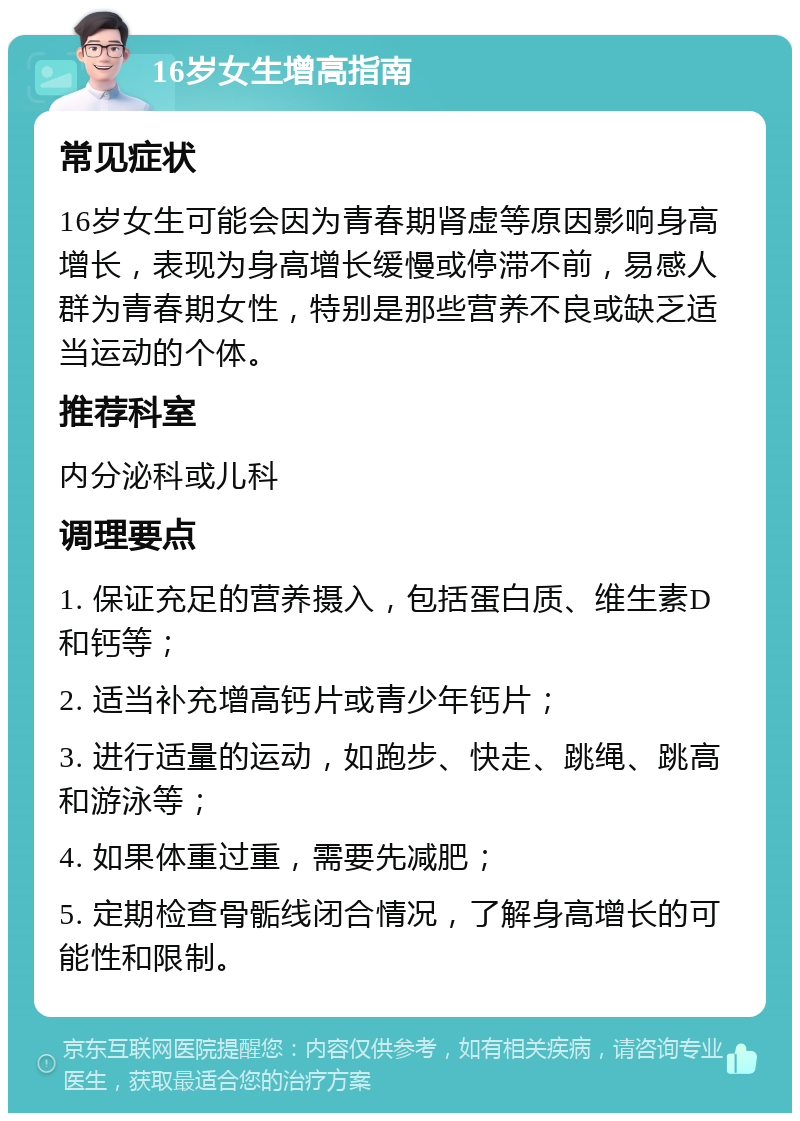 16岁女生增高指南 常见症状 16岁女生可能会因为青春期肾虚等原因影响身高增长，表现为身高增长缓慢或停滞不前，易感人群为青春期女性，特别是那些营养不良或缺乏适当运动的个体。 推荐科室 内分泌科或儿科 调理要点 1. 保证充足的营养摄入，包括蛋白质、维生素D和钙等； 2. 适当补充增高钙片或青少年钙片； 3. 进行适量的运动，如跑步、快走、跳绳、跳高和游泳等； 4. 如果体重过重，需要先减肥； 5. 定期检查骨骺线闭合情况，了解身高增长的可能性和限制。