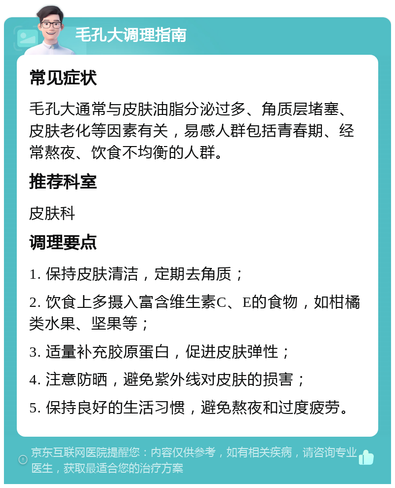 毛孔大调理指南 常见症状 毛孔大通常与皮肤油脂分泌过多、角质层堵塞、皮肤老化等因素有关，易感人群包括青春期、经常熬夜、饮食不均衡的人群。 推荐科室 皮肤科 调理要点 1. 保持皮肤清洁，定期去角质； 2. 饮食上多摄入富含维生素C、E的食物，如柑橘类水果、坚果等； 3. 适量补充胶原蛋白，促进皮肤弹性； 4. 注意防晒，避免紫外线对皮肤的损害； 5. 保持良好的生活习惯，避免熬夜和过度疲劳。