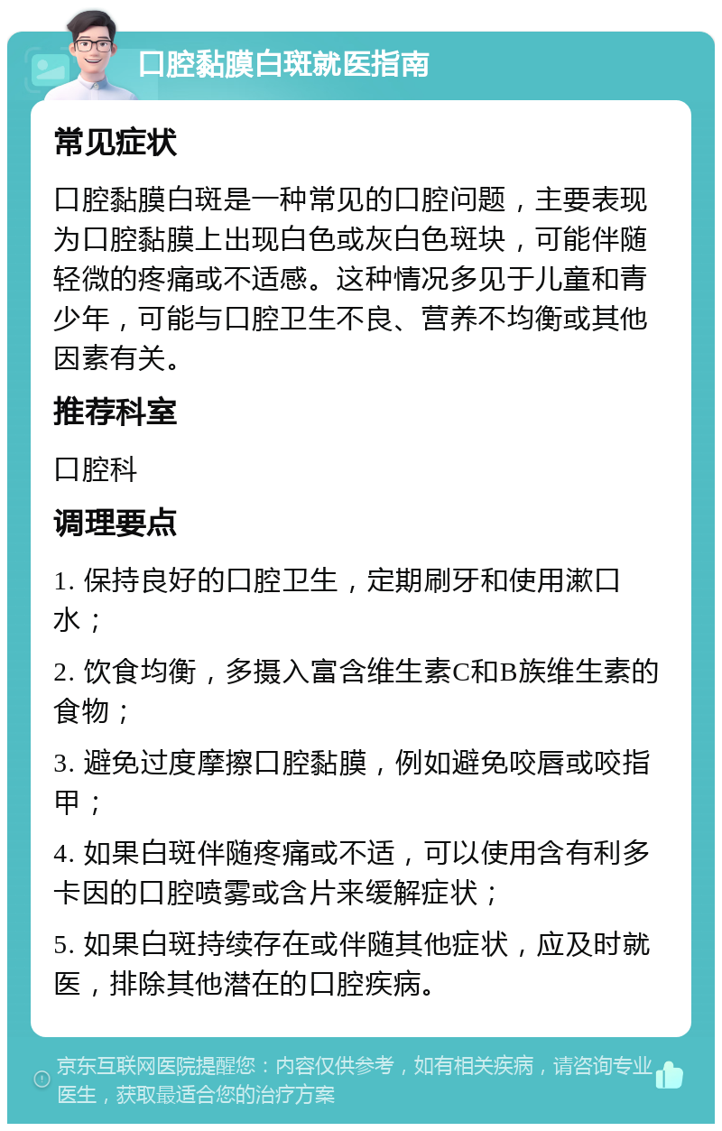 口腔黏膜白斑就医指南 常见症状 口腔黏膜白斑是一种常见的口腔问题，主要表现为口腔黏膜上出现白色或灰白色斑块，可能伴随轻微的疼痛或不适感。这种情况多见于儿童和青少年，可能与口腔卫生不良、营养不均衡或其他因素有关。 推荐科室 口腔科 调理要点 1. 保持良好的口腔卫生，定期刷牙和使用漱口水； 2. 饮食均衡，多摄入富含维生素C和B族维生素的食物； 3. 避免过度摩擦口腔黏膜，例如避免咬唇或咬指甲； 4. 如果白斑伴随疼痛或不适，可以使用含有利多卡因的口腔喷雾或含片来缓解症状； 5. 如果白斑持续存在或伴随其他症状，应及时就医，排除其他潜在的口腔疾病。