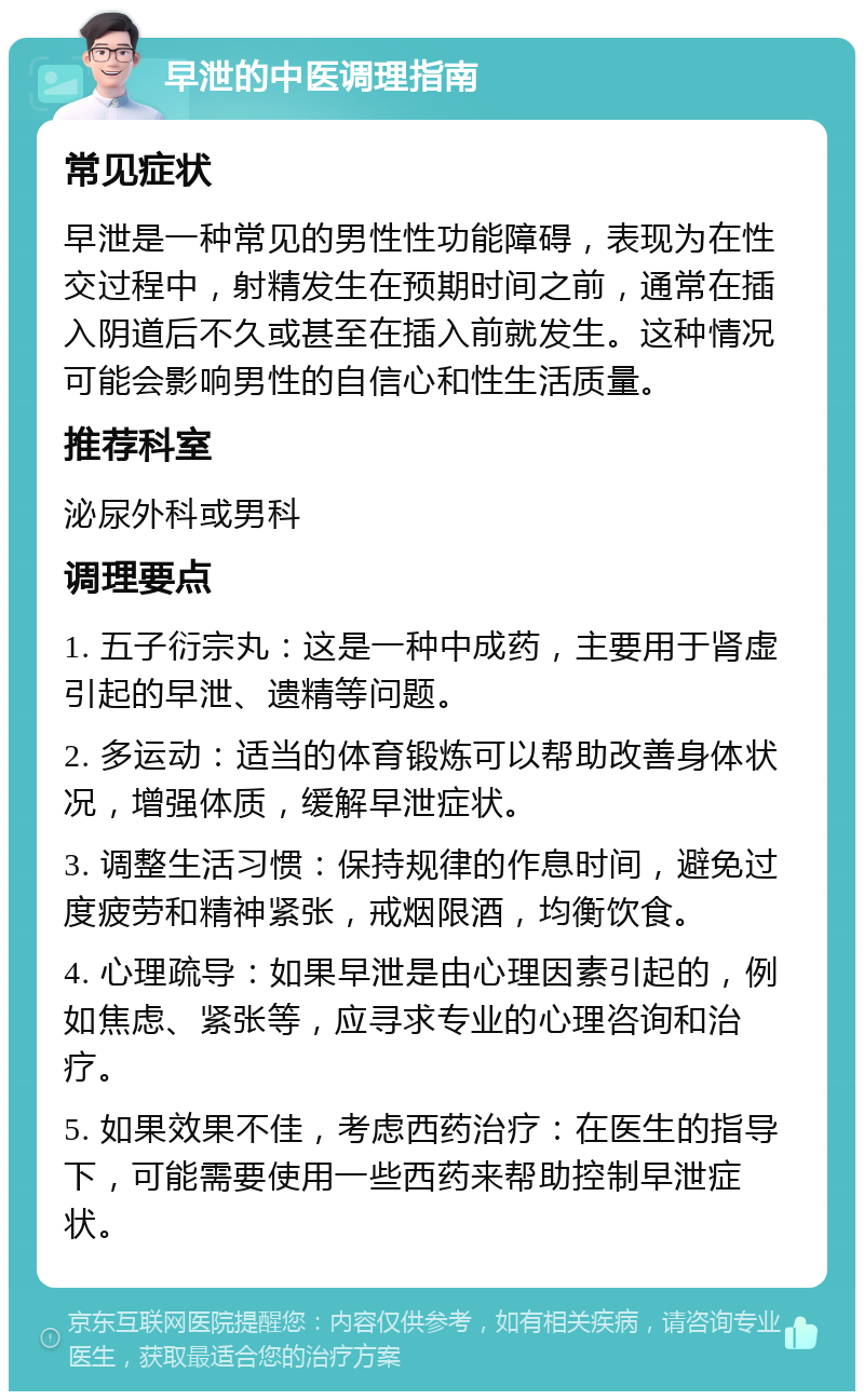 早泄的中医调理指南 常见症状 早泄是一种常见的男性性功能障碍，表现为在性交过程中，射精发生在预期时间之前，通常在插入阴道后不久或甚至在插入前就发生。这种情况可能会影响男性的自信心和性生活质量。 推荐科室 泌尿外科或男科 调理要点 1. 五子衍宗丸：这是一种中成药，主要用于肾虚引起的早泄、遗精等问题。 2. 多运动：适当的体育锻炼可以帮助改善身体状况，增强体质，缓解早泄症状。 3. 调整生活习惯：保持规律的作息时间，避免过度疲劳和精神紧张，戒烟限酒，均衡饮食。 4. 心理疏导：如果早泄是由心理因素引起的，例如焦虑、紧张等，应寻求专业的心理咨询和治疗。 5. 如果效果不佳，考虑西药治疗：在医生的指导下，可能需要使用一些西药来帮助控制早泄症状。