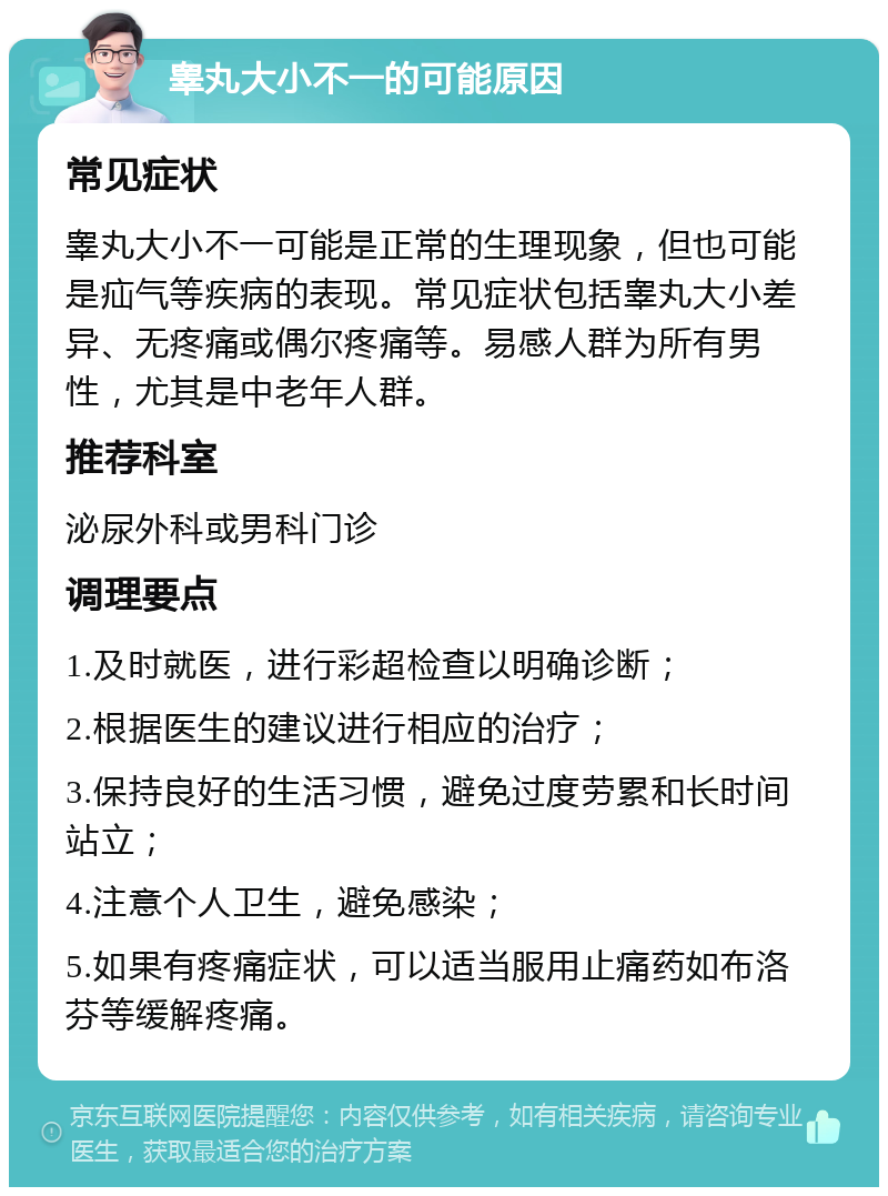 睾丸大小不一的可能原因 常见症状 睾丸大小不一可能是正常的生理现象，但也可能是疝气等疾病的表现。常见症状包括睾丸大小差异、无疼痛或偶尔疼痛等。易感人群为所有男性，尤其是中老年人群。 推荐科室 泌尿外科或男科门诊 调理要点 1.及时就医，进行彩超检查以明确诊断； 2.根据医生的建议进行相应的治疗； 3.保持良好的生活习惯，避免过度劳累和长时间站立； 4.注意个人卫生，避免感染； 5.如果有疼痛症状，可以适当服用止痛药如布洛芬等缓解疼痛。