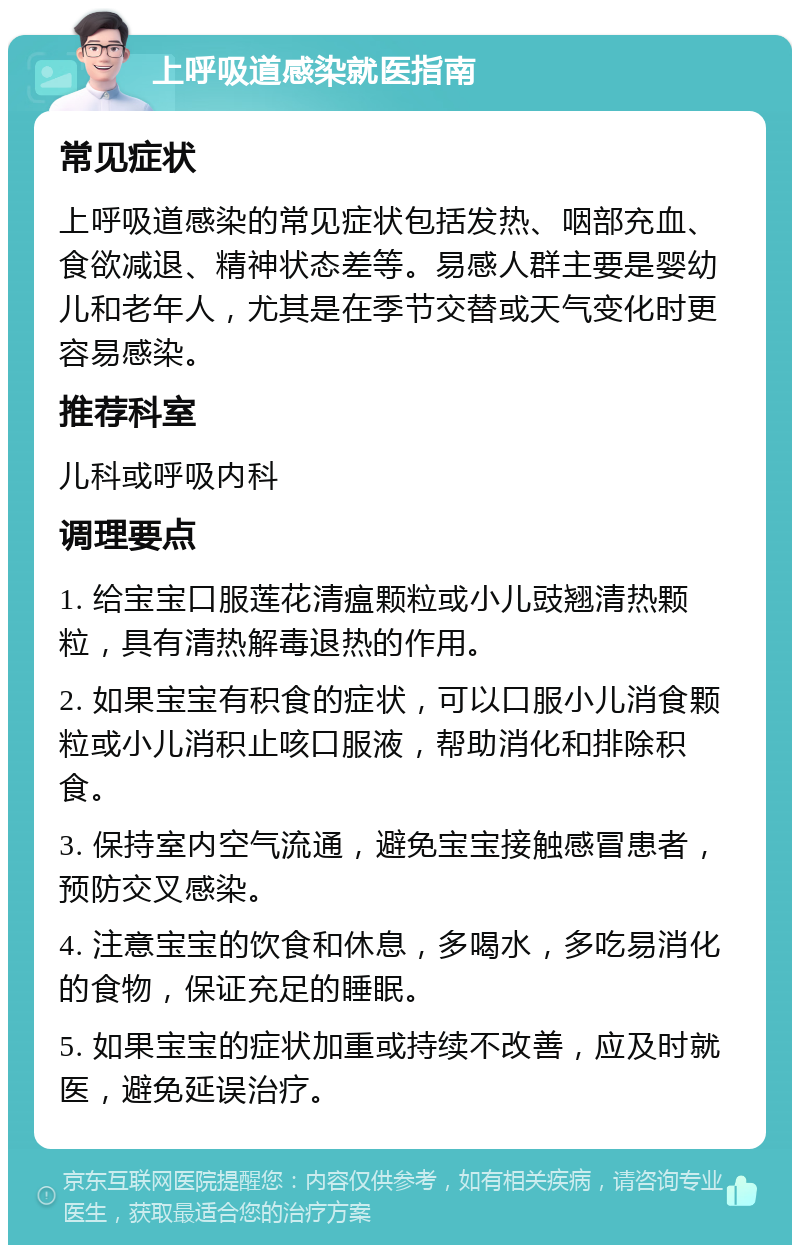 上呼吸道感染就医指南 常见症状 上呼吸道感染的常见症状包括发热、咽部充血、食欲减退、精神状态差等。易感人群主要是婴幼儿和老年人，尤其是在季节交替或天气变化时更容易感染。 推荐科室 儿科或呼吸内科 调理要点 1. 给宝宝口服莲花清瘟颗粒或小儿豉翘清热颗粒，具有清热解毒退热的作用。 2. 如果宝宝有积食的症状，可以口服小儿消食颗粒或小儿消积止咳口服液，帮助消化和排除积食。 3. 保持室内空气流通，避免宝宝接触感冒患者，预防交叉感染。 4. 注意宝宝的饮食和休息，多喝水，多吃易消化的食物，保证充足的睡眠。 5. 如果宝宝的症状加重或持续不改善，应及时就医，避免延误治疗。