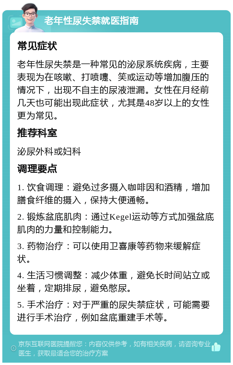 老年性尿失禁就医指南 常见症状 老年性尿失禁是一种常见的泌尿系统疾病，主要表现为在咳嗽、打喷嚏、笑或运动等增加腹压的情况下，出现不自主的尿液泄漏。女性在月经前几天也可能出现此症状，尤其是48岁以上的女性更为常见。 推荐科室 泌尿外科或妇科 调理要点 1. 饮食调理：避免过多摄入咖啡因和酒精，增加膳食纤维的摄入，保持大便通畅。 2. 锻炼盆底肌肉：通过Kegel运动等方式加强盆底肌肉的力量和控制能力。 3. 药物治疗：可以使用卫喜康等药物来缓解症状。 4. 生活习惯调整：减少体重，避免长时间站立或坐着，定期排尿，避免憋尿。 5. 手术治疗：对于严重的尿失禁症状，可能需要进行手术治疗，例如盆底重建手术等。