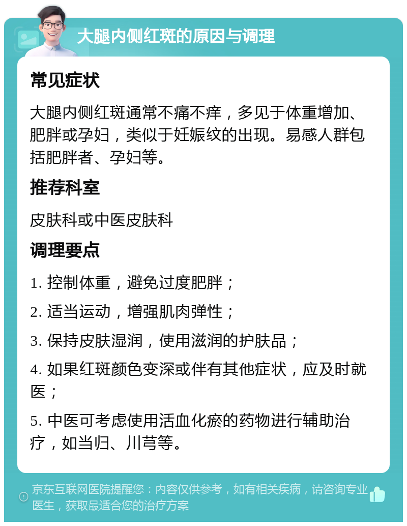 大腿内侧红斑的原因与调理 常见症状 大腿内侧红斑通常不痛不痒，多见于体重增加、肥胖或孕妇，类似于妊娠纹的出现。易感人群包括肥胖者、孕妇等。 推荐科室 皮肤科或中医皮肤科 调理要点 1. 控制体重，避免过度肥胖； 2. 适当运动，增强肌肉弹性； 3. 保持皮肤湿润，使用滋润的护肤品； 4. 如果红斑颜色变深或伴有其他症状，应及时就医； 5. 中医可考虑使用活血化瘀的药物进行辅助治疗，如当归、川芎等。