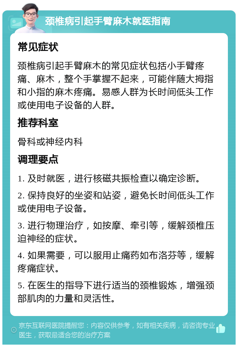 颈椎病引起手臂麻木就医指南 常见症状 颈椎病引起手臂麻木的常见症状包括小手臂疼痛、麻木，整个手掌握不起来，可能伴随大拇指和小指的麻木疼痛。易感人群为长时间低头工作或使用电子设备的人群。 推荐科室 骨科或神经内科 调理要点 1. 及时就医，进行核磁共振检查以确定诊断。 2. 保持良好的坐姿和站姿，避免长时间低头工作或使用电子设备。 3. 进行物理治疗，如按摩、牵引等，缓解颈椎压迫神经的症状。 4. 如果需要，可以服用止痛药如布洛芬等，缓解疼痛症状。 5. 在医生的指导下进行适当的颈椎锻炼，增强颈部肌肉的力量和灵活性。