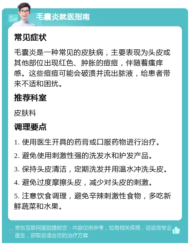 毛囊炎就医指南 常见症状 毛囊炎是一种常见的皮肤病，主要表现为头皮或其他部位出现红色、肿胀的痘痘，伴随着瘙痒感。这些痘痘可能会破溃并流出脓液，给患者带来不适和困扰。 推荐科室 皮肤科 调理要点 1. 使用医生开具的药膏或口服药物进行治疗。 2. 避免使用刺激性强的洗发水和护发产品。 3. 保持头皮清洁，定期洗发并用温水冲洗头皮。 4. 避免过度摩擦头皮，减少对头皮的刺激。 5. 注意饮食调理，避免辛辣刺激性食物，多吃新鲜蔬菜和水果。