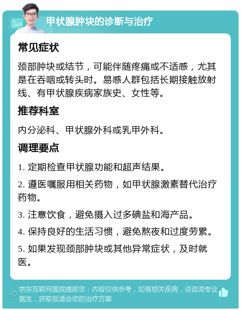 甲状腺肿块的诊断与治疗 常见症状 颈部肿块或结节，可能伴随疼痛或不适感，尤其是在吞咽或转头时。易感人群包括长期接触放射线、有甲状腺疾病家族史、女性等。 推荐科室 内分泌科、甲状腺外科或乳甲外科。 调理要点 1. 定期检查甲状腺功能和超声结果。 2. 遵医嘱服用相关药物，如甲状腺激素替代治疗药物。 3. 注意饮食，避免摄入过多碘盐和海产品。 4. 保持良好的生活习惯，避免熬夜和过度劳累。 5. 如果发现颈部肿块或其他异常症状，及时就医。