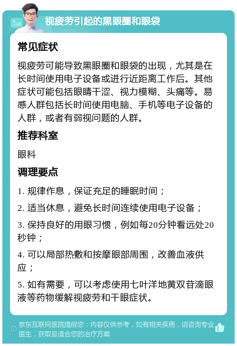 视疲劳引起的黑眼圈和眼袋 常见症状 视疲劳可能导致黑眼圈和眼袋的出现，尤其是在长时间使用电子设备或进行近距离工作后。其他症状可能包括眼睛干涩、视力模糊、头痛等。易感人群包括长时间使用电脑、手机等电子设备的人群，或者有弱视问题的人群。 推荐科室 眼科 调理要点 1. 规律作息，保证充足的睡眠时间； 2. 适当休息，避免长时间连续使用电子设备； 3. 保持良好的用眼习惯，例如每20分钟看远处20秒钟； 4. 可以局部热敷和按摩眼部周围，改善血液供应； 5. 如有需要，可以考虑使用七叶洋地黄双苷滴眼液等药物缓解视疲劳和干眼症状。