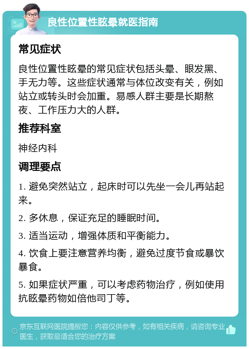 良性位置性眩晕就医指南 常见症状 良性位置性眩晕的常见症状包括头晕、眼发黑、手无力等。这些症状通常与体位改变有关，例如站立或转头时会加重。易感人群主要是长期熬夜、工作压力大的人群。 推荐科室 神经内科 调理要点 1. 避免突然站立，起床时可以先坐一会儿再站起来。 2. 多休息，保证充足的睡眠时间。 3. 适当运动，增强体质和平衡能力。 4. 饮食上要注意营养均衡，避免过度节食或暴饮暴食。 5. 如果症状严重，可以考虑药物治疗，例如使用抗眩晕药物如倍他司丁等。