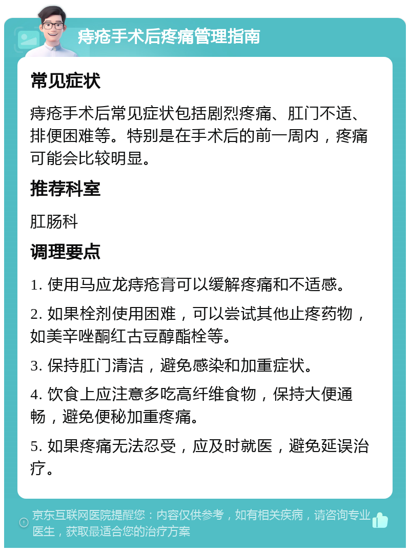 痔疮手术后疼痛管理指南 常见症状 痔疮手术后常见症状包括剧烈疼痛、肛门不适、排便困难等。特别是在手术后的前一周内，疼痛可能会比较明显。 推荐科室 肛肠科 调理要点 1. 使用马应龙痔疮膏可以缓解疼痛和不适感。 2. 如果栓剂使用困难，可以尝试其他止疼药物，如美辛唑酮红古豆醇酯栓等。 3. 保持肛门清洁，避免感染和加重症状。 4. 饮食上应注意多吃高纤维食物，保持大便通畅，避免便秘加重疼痛。 5. 如果疼痛无法忍受，应及时就医，避免延误治疗。