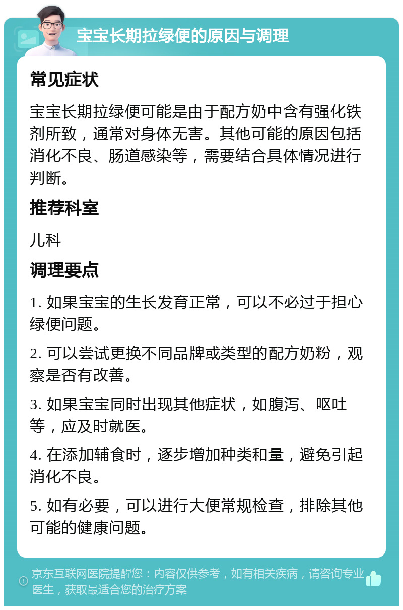 宝宝长期拉绿便的原因与调理 常见症状 宝宝长期拉绿便可能是由于配方奶中含有强化铁剂所致，通常对身体无害。其他可能的原因包括消化不良、肠道感染等，需要结合具体情况进行判断。 推荐科室 儿科 调理要点 1. 如果宝宝的生长发育正常，可以不必过于担心绿便问题。 2. 可以尝试更换不同品牌或类型的配方奶粉，观察是否有改善。 3. 如果宝宝同时出现其他症状，如腹泻、呕吐等，应及时就医。 4. 在添加辅食时，逐步增加种类和量，避免引起消化不良。 5. 如有必要，可以进行大便常规检查，排除其他可能的健康问题。