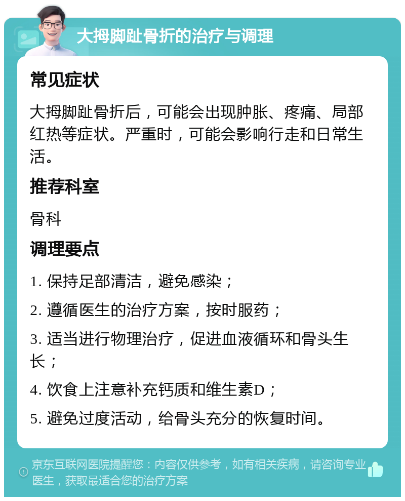 大拇脚趾骨折的治疗与调理 常见症状 大拇脚趾骨折后，可能会出现肿胀、疼痛、局部红热等症状。严重时，可能会影响行走和日常生活。 推荐科室 骨科 调理要点 1. 保持足部清洁，避免感染； 2. 遵循医生的治疗方案，按时服药； 3. 适当进行物理治疗，促进血液循环和骨头生长； 4. 饮食上注意补充钙质和维生素D； 5. 避免过度活动，给骨头充分的恢复时间。