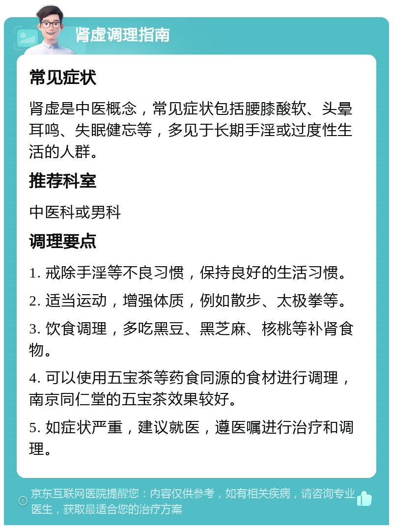 肾虚调理指南 常见症状 肾虚是中医概念，常见症状包括腰膝酸软、头晕耳鸣、失眠健忘等，多见于长期手淫或过度性生活的人群。 推荐科室 中医科或男科 调理要点 1. 戒除手淫等不良习惯，保持良好的生活习惯。 2. 适当运动，增强体质，例如散步、太极拳等。 3. 饮食调理，多吃黑豆、黑芝麻、核桃等补肾食物。 4. 可以使用五宝茶等药食同源的食材进行调理，南京同仁堂的五宝茶效果较好。 5. 如症状严重，建议就医，遵医嘱进行治疗和调理。