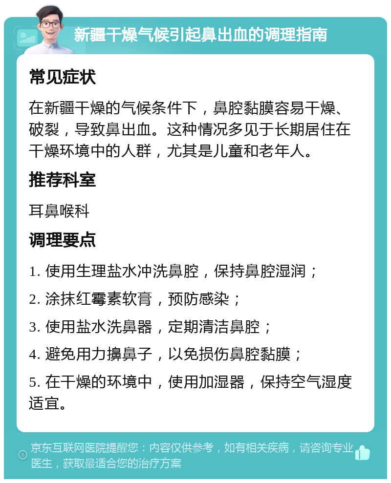 新疆干燥气候引起鼻出血的调理指南 常见症状 在新疆干燥的气候条件下，鼻腔黏膜容易干燥、破裂，导致鼻出血。这种情况多见于长期居住在干燥环境中的人群，尤其是儿童和老年人。 推荐科室 耳鼻喉科 调理要点 1. 使用生理盐水冲洗鼻腔，保持鼻腔湿润； 2. 涂抹红霉素软膏，预防感染； 3. 使用盐水洗鼻器，定期清洁鼻腔； 4. 避免用力擤鼻子，以免损伤鼻腔黏膜； 5. 在干燥的环境中，使用加湿器，保持空气湿度适宜。