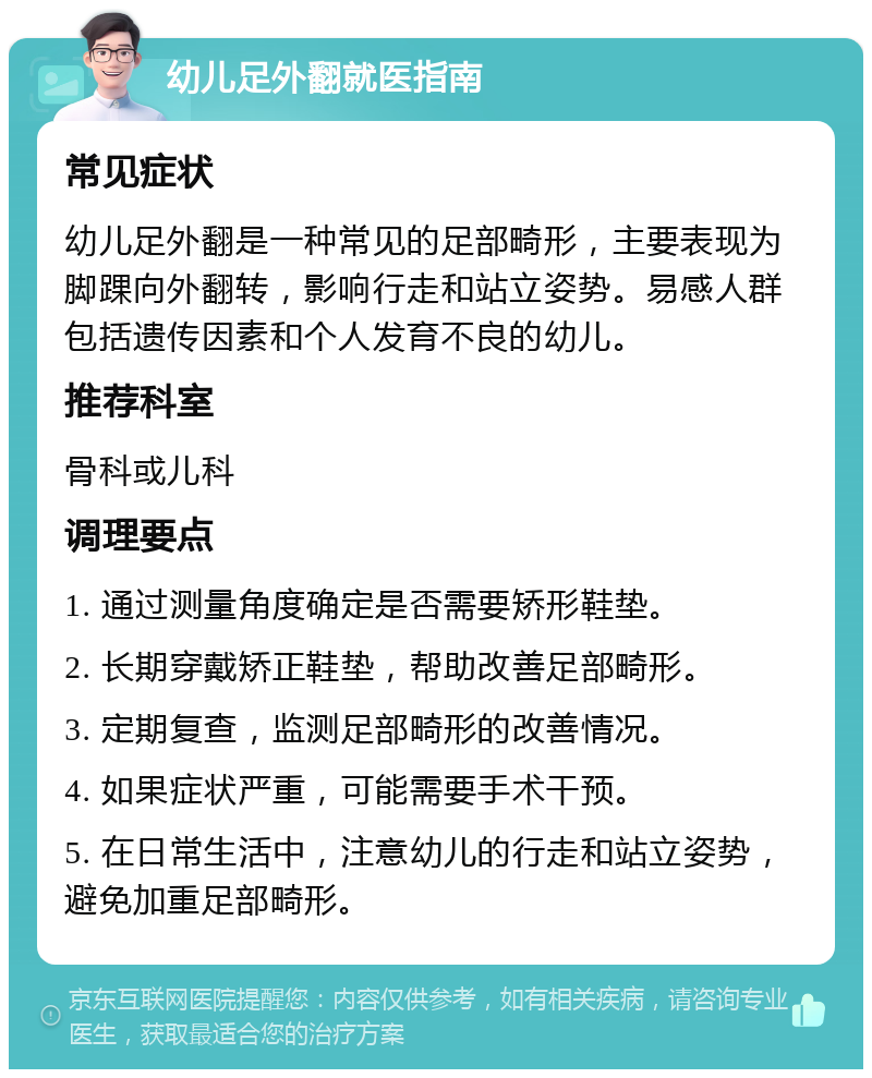 幼儿足外翻就医指南 常见症状 幼儿足外翻是一种常见的足部畸形，主要表现为脚踝向外翻转，影响行走和站立姿势。易感人群包括遗传因素和个人发育不良的幼儿。 推荐科室 骨科或儿科 调理要点 1. 通过测量角度确定是否需要矫形鞋垫。 2. 长期穿戴矫正鞋垫，帮助改善足部畸形。 3. 定期复查，监测足部畸形的改善情况。 4. 如果症状严重，可能需要手术干预。 5. 在日常生活中，注意幼儿的行走和站立姿势，避免加重足部畸形。