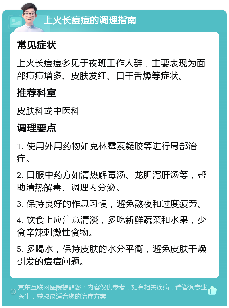 上火长痘痘的调理指南 常见症状 上火长痘痘多见于夜班工作人群，主要表现为面部痘痘增多、皮肤发红、口干舌燥等症状。 推荐科室 皮肤科或中医科 调理要点 1. 使用外用药物如克林霉素凝胶等进行局部治疗。 2. 口服中药方如清热解毒汤、龙胆泻肝汤等，帮助清热解毒、调理内分泌。 3. 保持良好的作息习惯，避免熬夜和过度疲劳。 4. 饮食上应注意清淡，多吃新鲜蔬菜和水果，少食辛辣刺激性食物。 5. 多喝水，保持皮肤的水分平衡，避免皮肤干燥引发的痘痘问题。