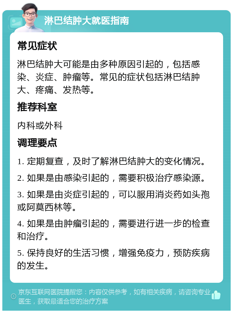 淋巴结肿大就医指南 常见症状 淋巴结肿大可能是由多种原因引起的，包括感染、炎症、肿瘤等。常见的症状包括淋巴结肿大、疼痛、发热等。 推荐科室 内科或外科 调理要点 1. 定期复查，及时了解淋巴结肿大的变化情况。 2. 如果是由感染引起的，需要积极治疗感染源。 3. 如果是由炎症引起的，可以服用消炎药如头孢或阿莫西林等。 4. 如果是由肿瘤引起的，需要进行进一步的检查和治疗。 5. 保持良好的生活习惯，增强免疫力，预防疾病的发生。