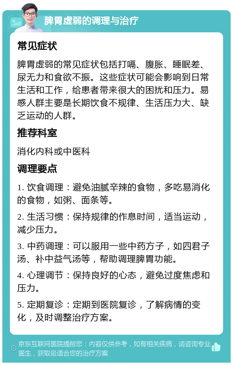 脾胃虚弱的调理与治疗 常见症状 脾胃虚弱的常见症状包括打嗝、腹胀、睡眠差、尿无力和食欲不振。这些症状可能会影响到日常生活和工作，给患者带来很大的困扰和压力。易感人群主要是长期饮食不规律、生活压力大、缺乏运动的人群。 推荐科室 消化内科或中医科 调理要点 1. 饮食调理：避免油腻辛辣的食物，多吃易消化的食物，如粥、面条等。 2. 生活习惯：保持规律的作息时间，适当运动，减少压力。 3. 中药调理：可以服用一些中药方子，如四君子汤、补中益气汤等，帮助调理脾胃功能。 4. 心理调节：保持良好的心态，避免过度焦虑和压力。 5. 定期复诊：定期到医院复诊，了解病情的变化，及时调整治疗方案。