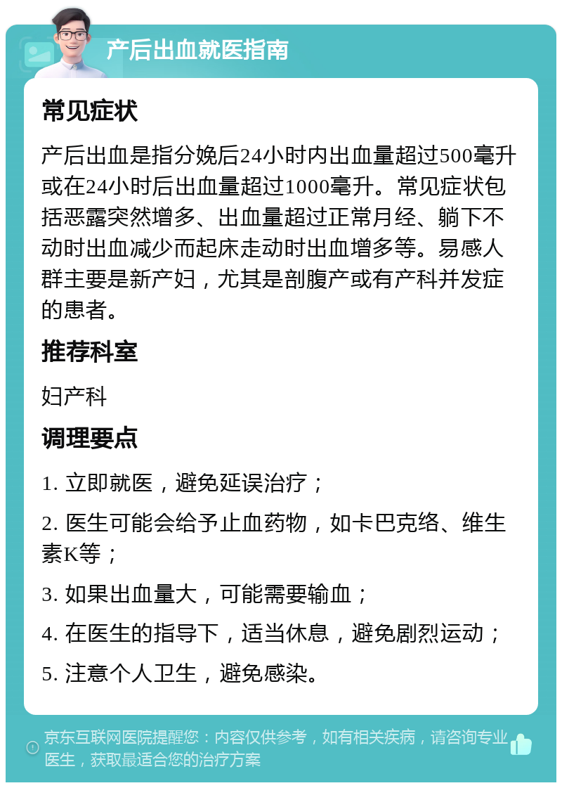 产后出血就医指南 常见症状 产后出血是指分娩后24小时内出血量超过500毫升或在24小时后出血量超过1000毫升。常见症状包括恶露突然增多、出血量超过正常月经、躺下不动时出血减少而起床走动时出血增多等。易感人群主要是新产妇，尤其是剖腹产或有产科并发症的患者。 推荐科室 妇产科 调理要点 1. 立即就医，避免延误治疗； 2. 医生可能会给予止血药物，如卡巴克络、维生素K等； 3. 如果出血量大，可能需要输血； 4. 在医生的指导下，适当休息，避免剧烈运动； 5. 注意个人卫生，避免感染。