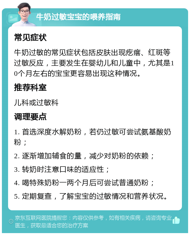 牛奶过敏宝宝的喂养指南 常见症状 牛奶过敏的常见症状包括皮肤出现疙瘩、红斑等过敏反应，主要发生在婴幼儿和儿童中，尤其是10个月左右的宝宝更容易出现这种情况。 推荐科室 儿科或过敏科 调理要点 1. 首选深度水解奶粉，若仍过敏可尝试氨基酸奶粉； 2. 逐渐增加辅食的量，减少对奶粉的依赖； 3. 转奶时注意口味的适应性； 4. 喝特殊奶粉一两个月后可尝试普通奶粉； 5. 定期复查，了解宝宝的过敏情况和营养状况。