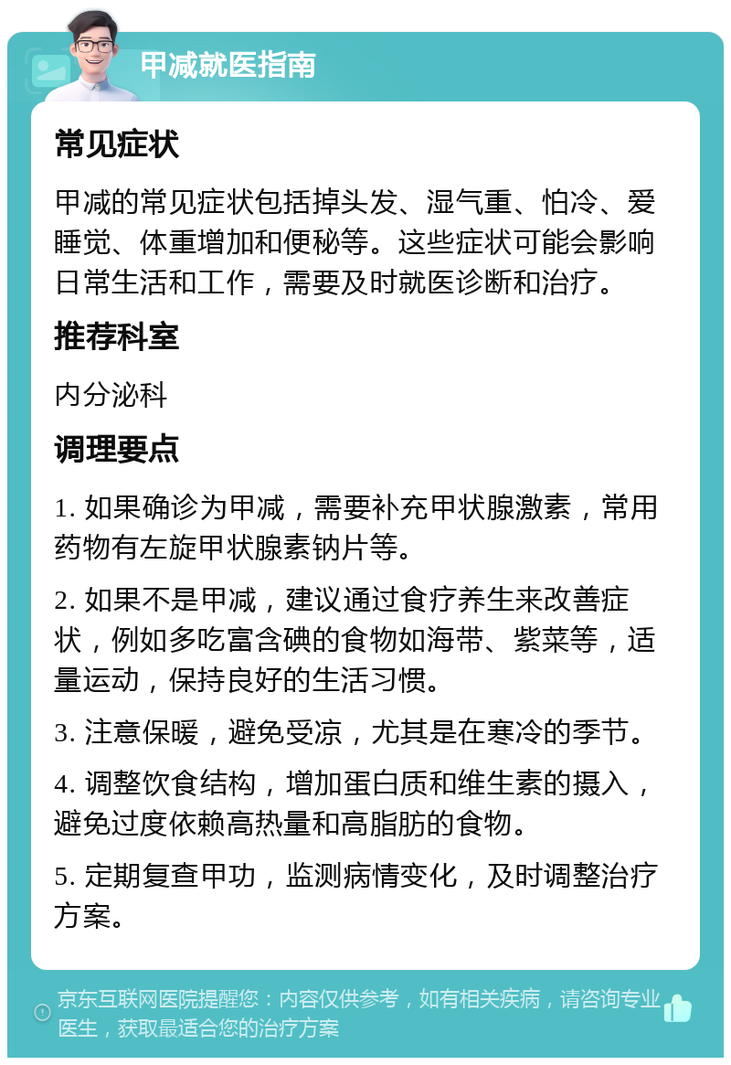 甲减就医指南 常见症状 甲减的常见症状包括掉头发、湿气重、怕冷、爱睡觉、体重增加和便秘等。这些症状可能会影响日常生活和工作，需要及时就医诊断和治疗。 推荐科室 内分泌科 调理要点 1. 如果确诊为甲减，需要补充甲状腺激素，常用药物有左旋甲状腺素钠片等。 2. 如果不是甲减，建议通过食疗养生来改善症状，例如多吃富含碘的食物如海带、紫菜等，适量运动，保持良好的生活习惯。 3. 注意保暖，避免受凉，尤其是在寒冷的季节。 4. 调整饮食结构，增加蛋白质和维生素的摄入，避免过度依赖高热量和高脂肪的食物。 5. 定期复查甲功，监测病情变化，及时调整治疗方案。