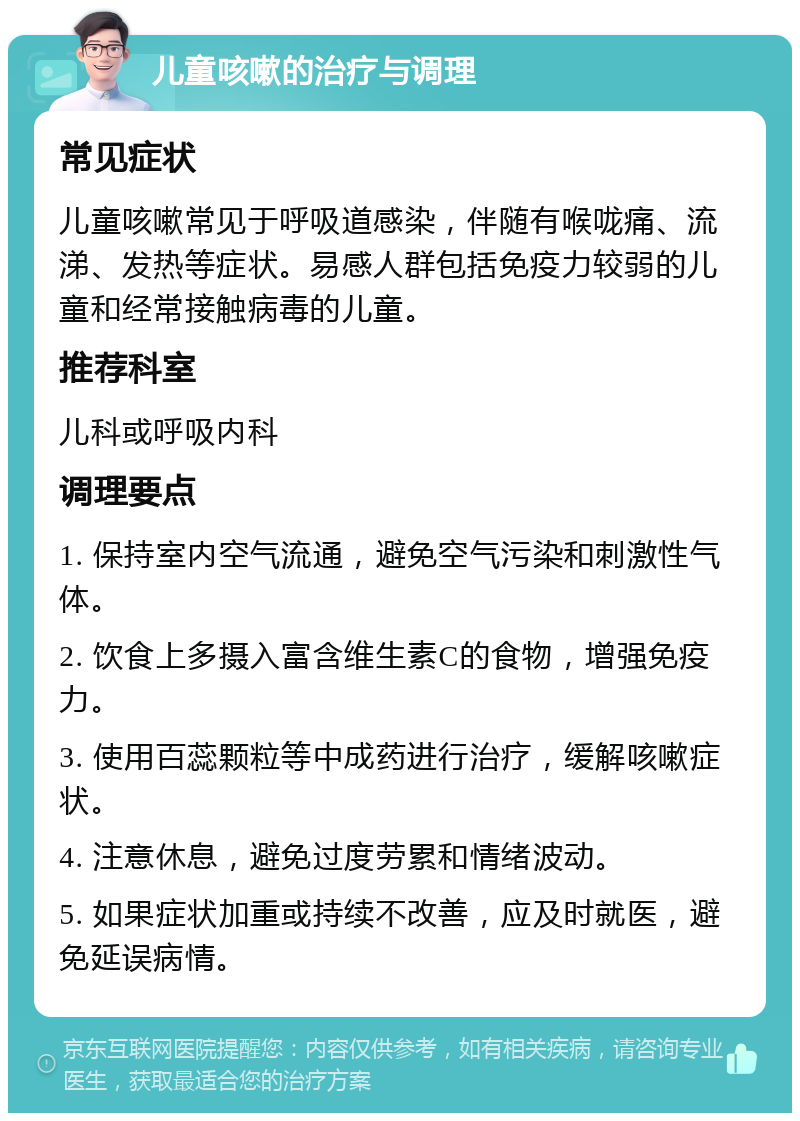 儿童咳嗽的治疗与调理 常见症状 儿童咳嗽常见于呼吸道感染，伴随有喉咙痛、流涕、发热等症状。易感人群包括免疫力较弱的儿童和经常接触病毒的儿童。 推荐科室 儿科或呼吸内科 调理要点 1. 保持室内空气流通，避免空气污染和刺激性气体。 2. 饮食上多摄入富含维生素C的食物，增强免疫力。 3. 使用百蕊颗粒等中成药进行治疗，缓解咳嗽症状。 4. 注意休息，避免过度劳累和情绪波动。 5. 如果症状加重或持续不改善，应及时就医，避免延误病情。