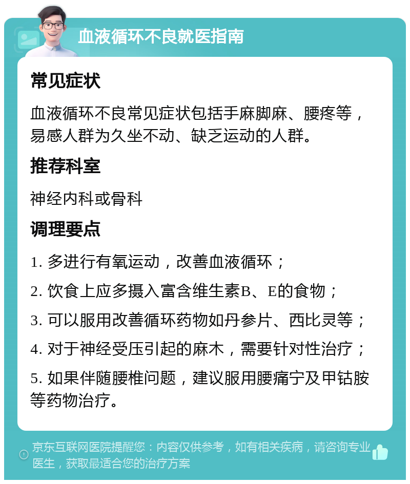 血液循环不良就医指南 常见症状 血液循环不良常见症状包括手麻脚麻、腰疼等，易感人群为久坐不动、缺乏运动的人群。 推荐科室 神经内科或骨科 调理要点 1. 多进行有氧运动，改善血液循环； 2. 饮食上应多摄入富含维生素B、E的食物； 3. 可以服用改善循环药物如丹参片、西比灵等； 4. 对于神经受压引起的麻木，需要针对性治疗； 5. 如果伴随腰椎问题，建议服用腰痛宁及甲钴胺等药物治疗。