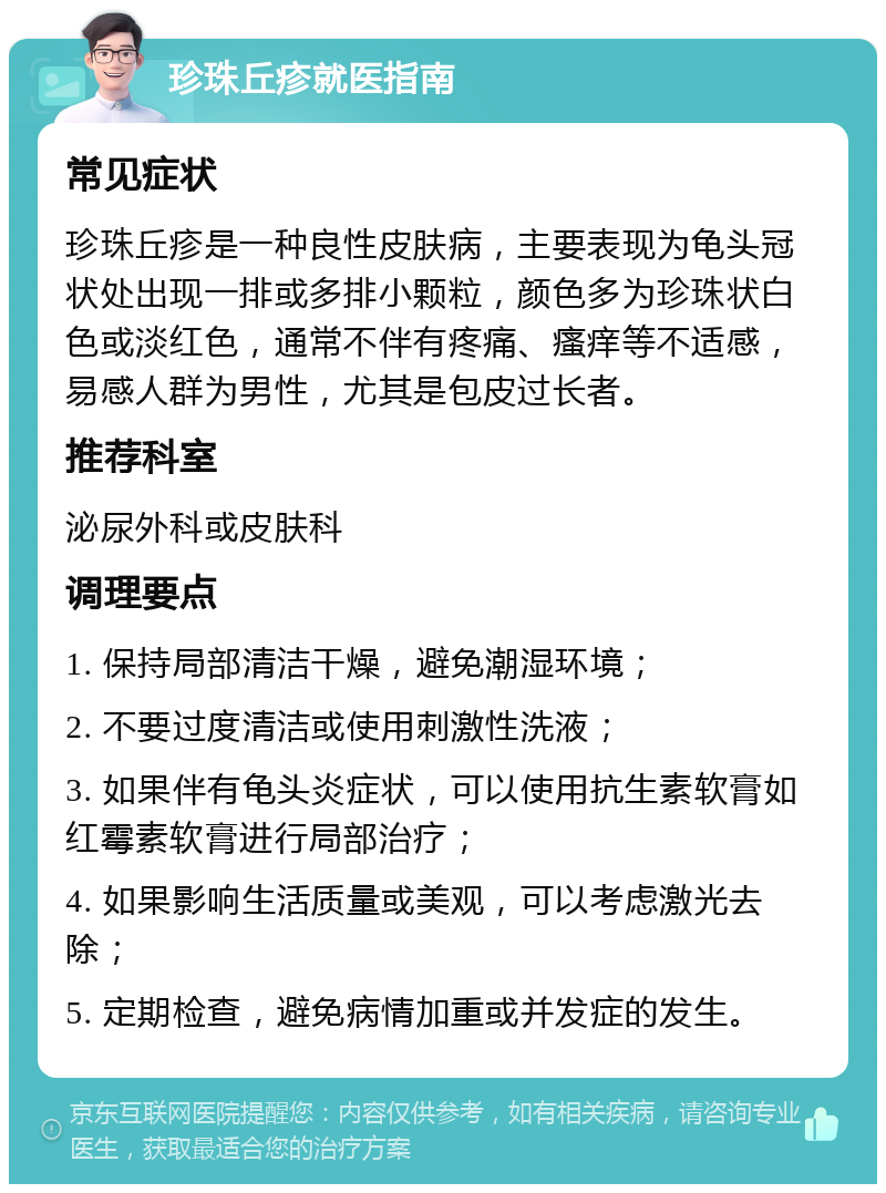 珍珠丘疹就医指南 常见症状 珍珠丘疹是一种良性皮肤病，主要表现为龟头冠状处出现一排或多排小颗粒，颜色多为珍珠状白色或淡红色，通常不伴有疼痛、瘙痒等不适感，易感人群为男性，尤其是包皮过长者。 推荐科室 泌尿外科或皮肤科 调理要点 1. 保持局部清洁干燥，避免潮湿环境； 2. 不要过度清洁或使用刺激性洗液； 3. 如果伴有龟头炎症状，可以使用抗生素软膏如红霉素软膏进行局部治疗； 4. 如果影响生活质量或美观，可以考虑激光去除； 5. 定期检查，避免病情加重或并发症的发生。